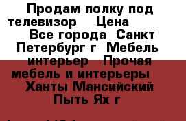 Продам полку под телевизор  › Цена ­ 2 000 - Все города, Санкт-Петербург г. Мебель, интерьер » Прочая мебель и интерьеры   . Ханты-Мансийский,Пыть-Ях г.